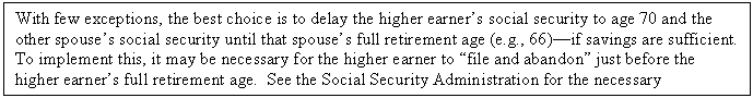 Text Box: With few exceptions, the best choice is to delay the higher earner’s social security to age 70 and the other spouse’s social security until that spouse’s full retirement age (e.g., 66)—if savings are sufficient.    To implement this, it may be necessary for the higher earner to “file and abandon” just before the higher earner’s full retirement age.  See the Social Security Administration for the necessary paperwork.